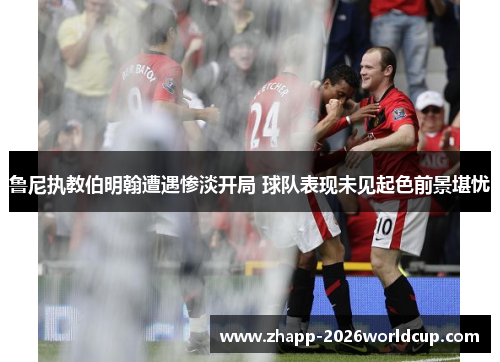 鲁尼执教伯明翰遭遇惨淡开局 球队表现未见起色前景堪忧
