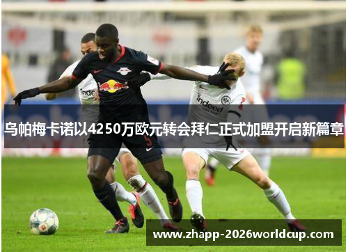 乌帕梅卡诺以4250万欧元转会拜仁正式加盟开启新篇章